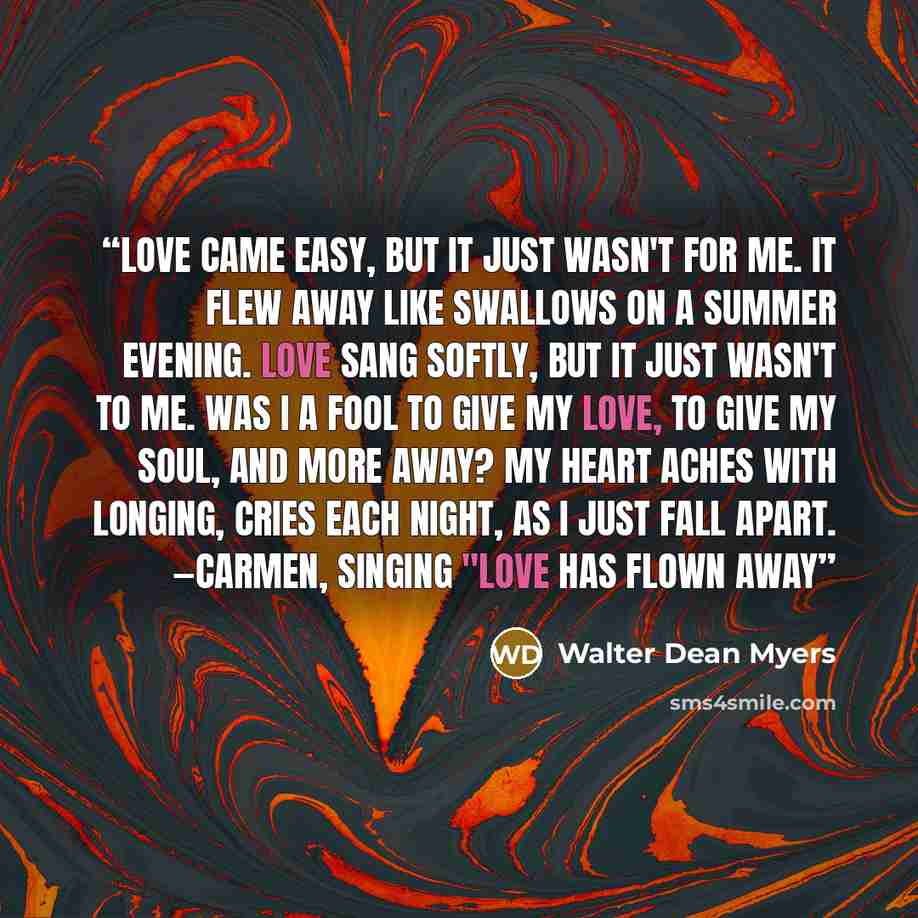 “Love came easy, but it just wasn't for me. It flew away like swallows on a summer evening. Love sang softly, but it just wasn't to me. Was I a fool to give my love, to give my soul, and more away? My heart aches with longing, cries each night, As I just fall apart. —Carmen, singing "Love Has Flown…” quote by Walter Dean Myers