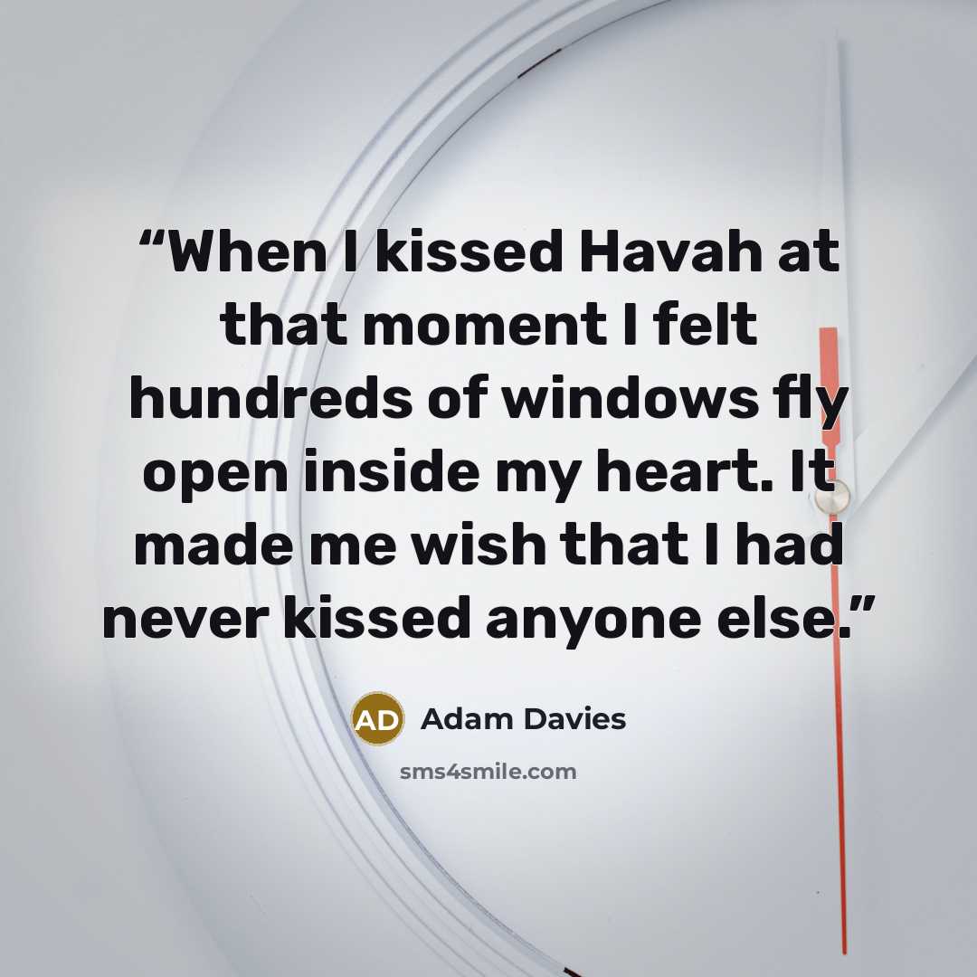 “When I kissed Havah at that moment I felt hundreds of windows fly open inside my heart. It made me wish that I had never kissed anyone else.” quote by Adam Davies