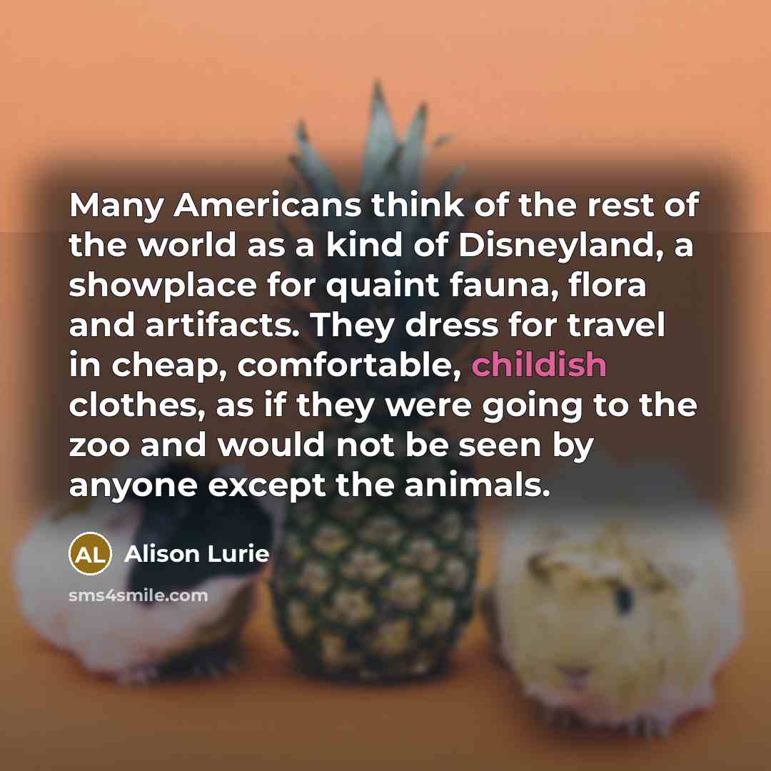 “Many Americans think of the rest of the world as a kind of Disneyland, a showplace for quaint fauna, flora and artifacts. They dress for travel in cheap, comfortable, childish clothes, as if they were going to the zoo and would not be seen by anyone except the animals.” quote by Alison Lurie