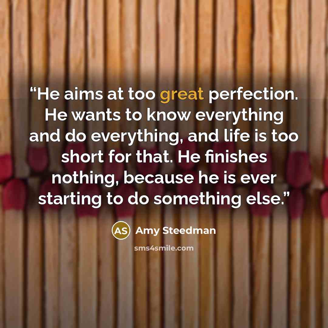 “He aims at too great perfection. He wants to know everything and do everything, and life is too short for that. He finishes nothing, because he is ever starting to do something else.” quote by Amy Steedman
