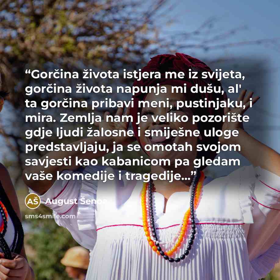 “Gorčina života istjera me iz svijeta, gorčina života napunja mi dušu, al' ta gorčina pribavi meni, pustinjaku, i mira. Zemlja nam je veliko pozorište gdje ljudi žalosne i smiješne uloge predstavljaju, ja se omotah svojom savjesti kao kabanicom pa gledam vaše komedije i tragedije...” quote by August Šenoa