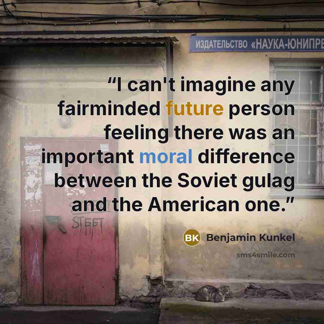 “I can't imagine any fairminded future person feeling there was an important moral difference between the Soviet gulag and the American one.” quote by Benjamin Kunkel