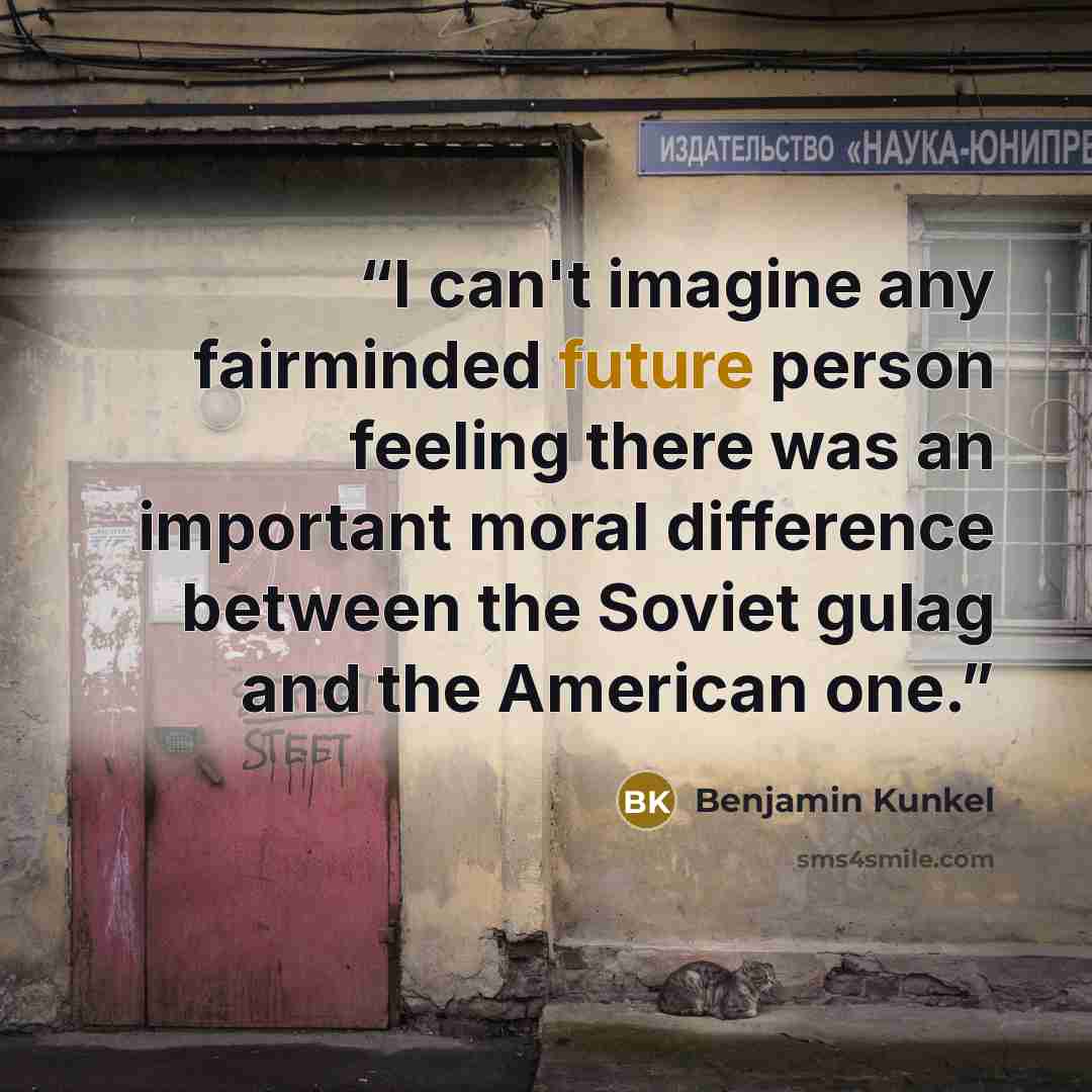 “I can't imagine any fairminded future person feeling there was an important moral difference between the Soviet gulag and the American one.” quote by Benjamin Kunkel