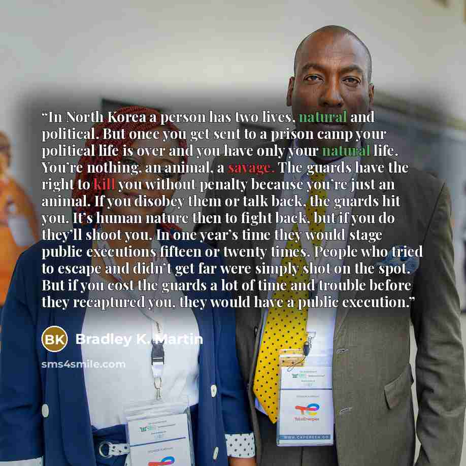“In North Korea a person has two lives, natural and political. But once you get sent to a prison camp your political life is over and you have only your natural life. You’re nothing, an animal, a savage. The guards have the right to kill you without penalty because you’re just an animal. If you…” quote by Bradley K. Martin