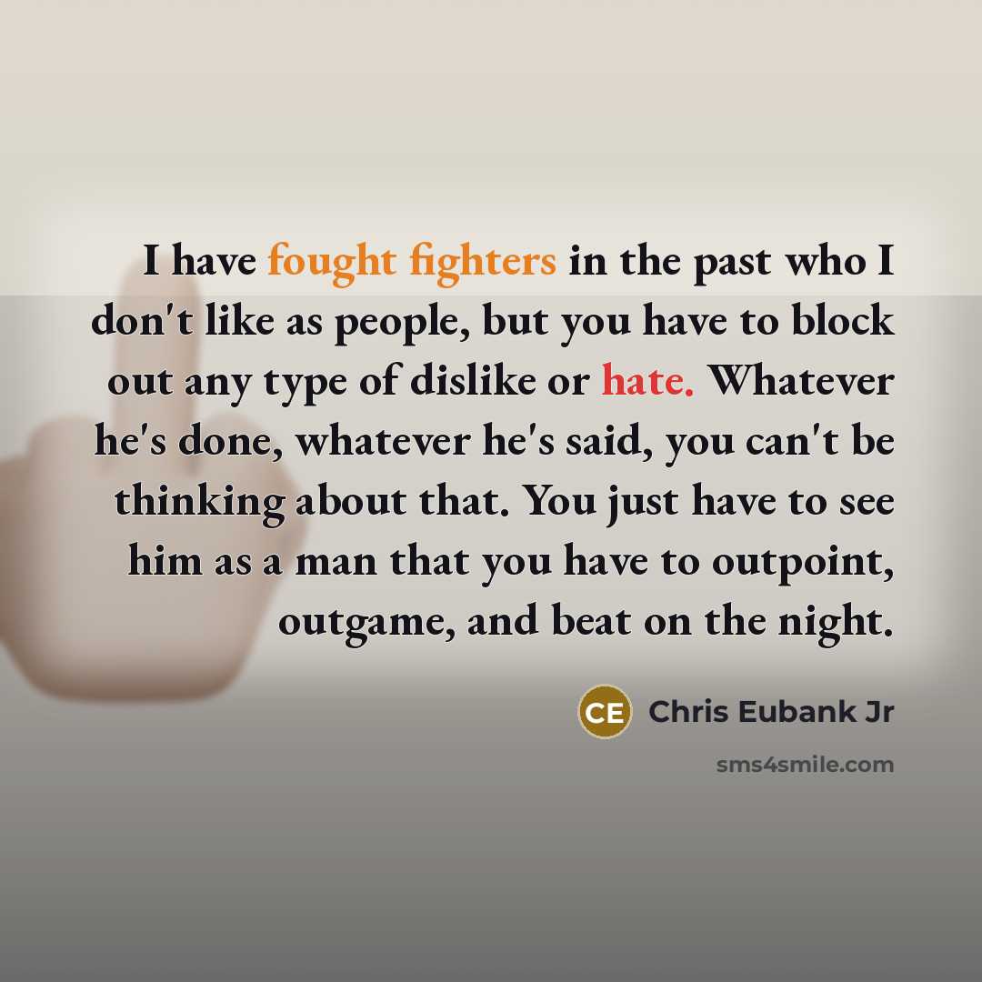 “I have fought fighters in the past who I don't like as people, but you have to block out any type of dislike or hate. Whatever he's done, whatever he's said, you can't be thinking about that. You just have to see him as a man that you have to outpoint, outgame, and beat on the night.” quote by Chris Eubank Jr