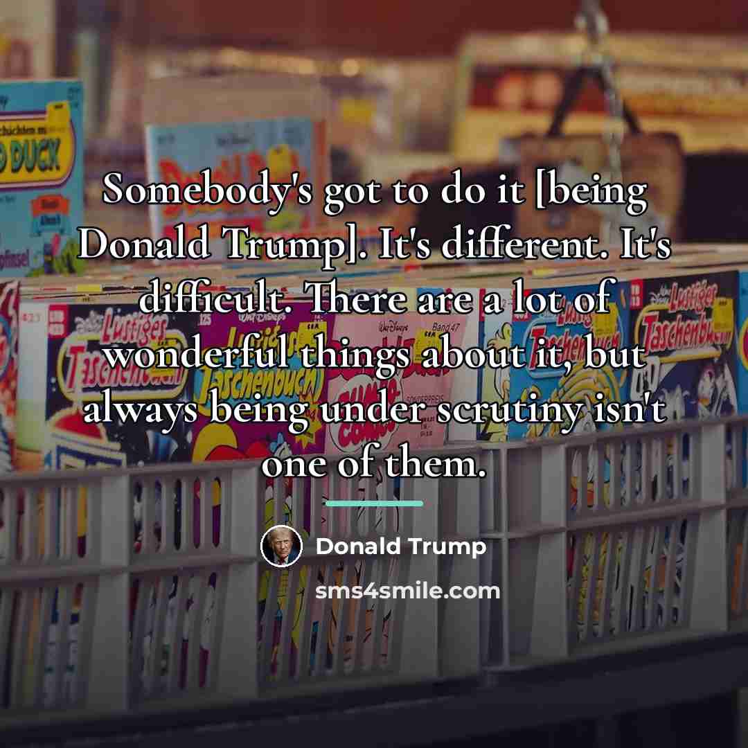 “Somebody's got to do it [being Donald Trump]. It's different.…” quote by Donald Trump