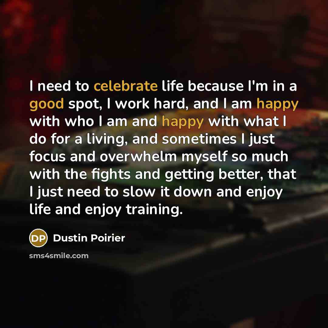 “I need to celebrate life because I'm in a good spot, I work hard, and I am happy with who I am and happy with what I do for a living, and sometimes I just focus and overwhelm myself so much with the fights and getting better, that I just need to slow it down and enjoy life and enjoy training.” quote by Dustin Poirier