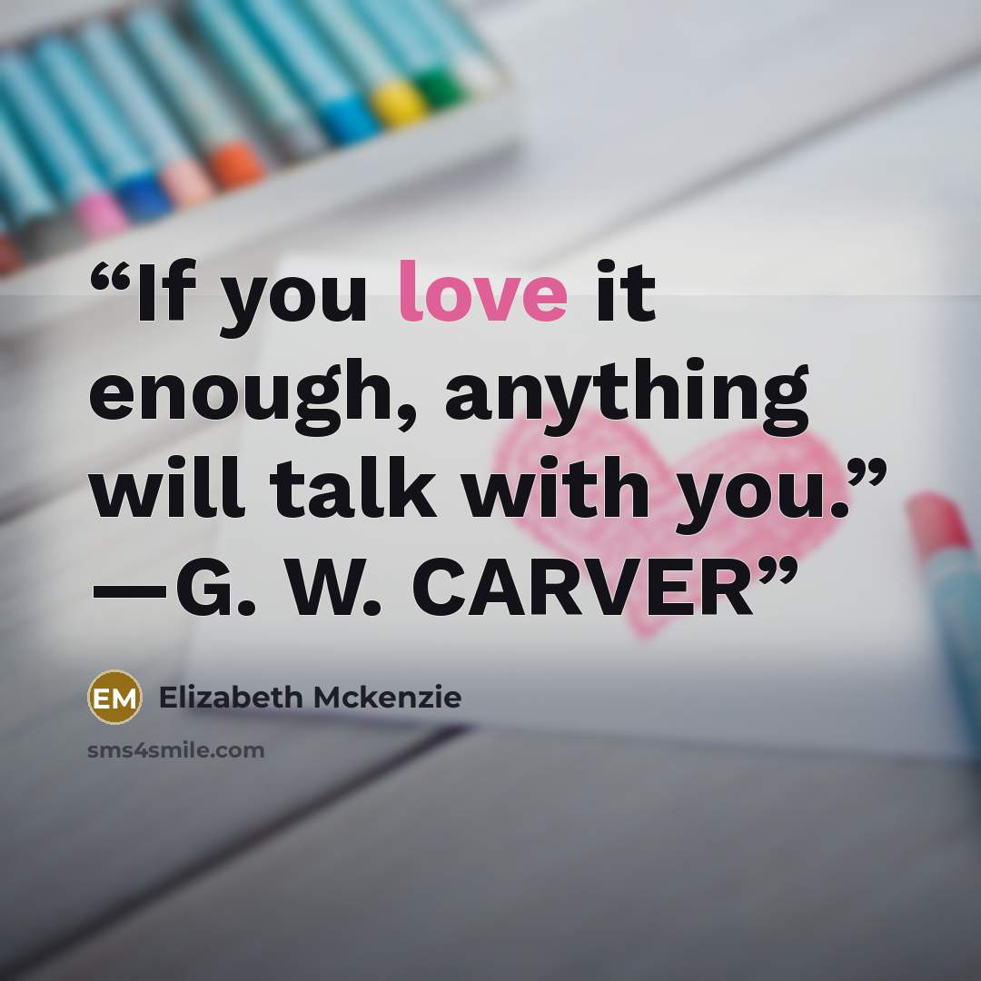 “If you love it enough, anything will talk with you.” —G. W. CARVER” quote by Elizabeth Mckenzie