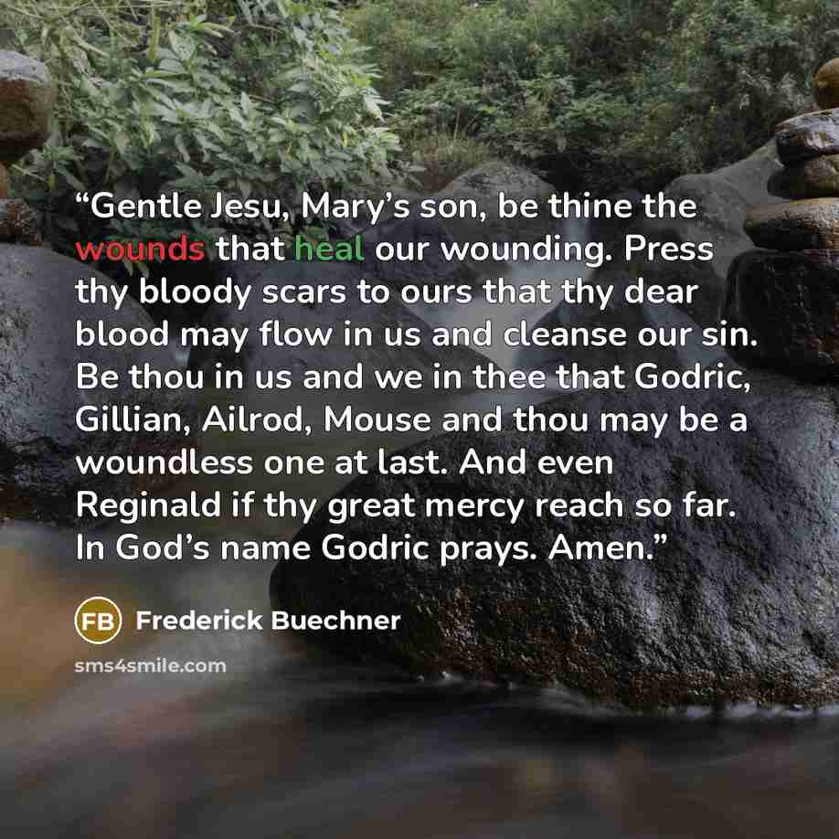 “Gentle Jesu, Mary’s son, be thine the wounds that heal our wounding. Press thy bloody scars to ours that thy dear blood may flow in us and cleanse our sin. Be thou in us and we in thee that Godric, Gillian, Ailrod, Mouse and thou may be a woundless one at last. And even Reginald if thy great mercy…” quote by Frederick Buechner