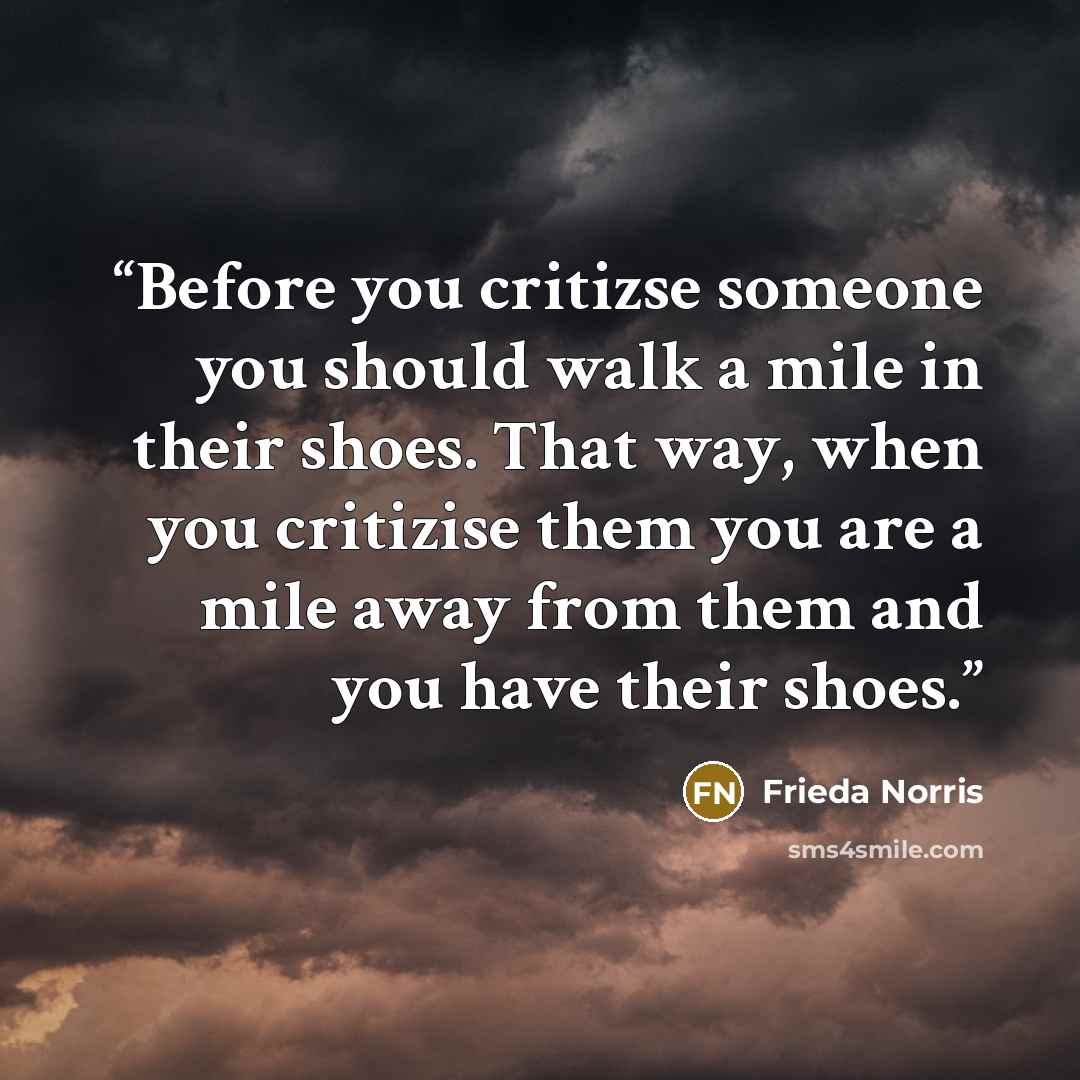 “Before you critizse someone you should walk a mile in their shoes. That way, when you critizise them you are a mile away from them and you have their shoes.” quote by Frieda Norris