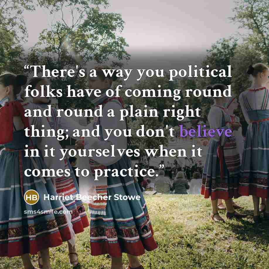“There's a way you political folks have of coming round and round a plain right thing; and you don't believe in it yourselves when it comes to practice.” quote by Harriet Beecher Stowe