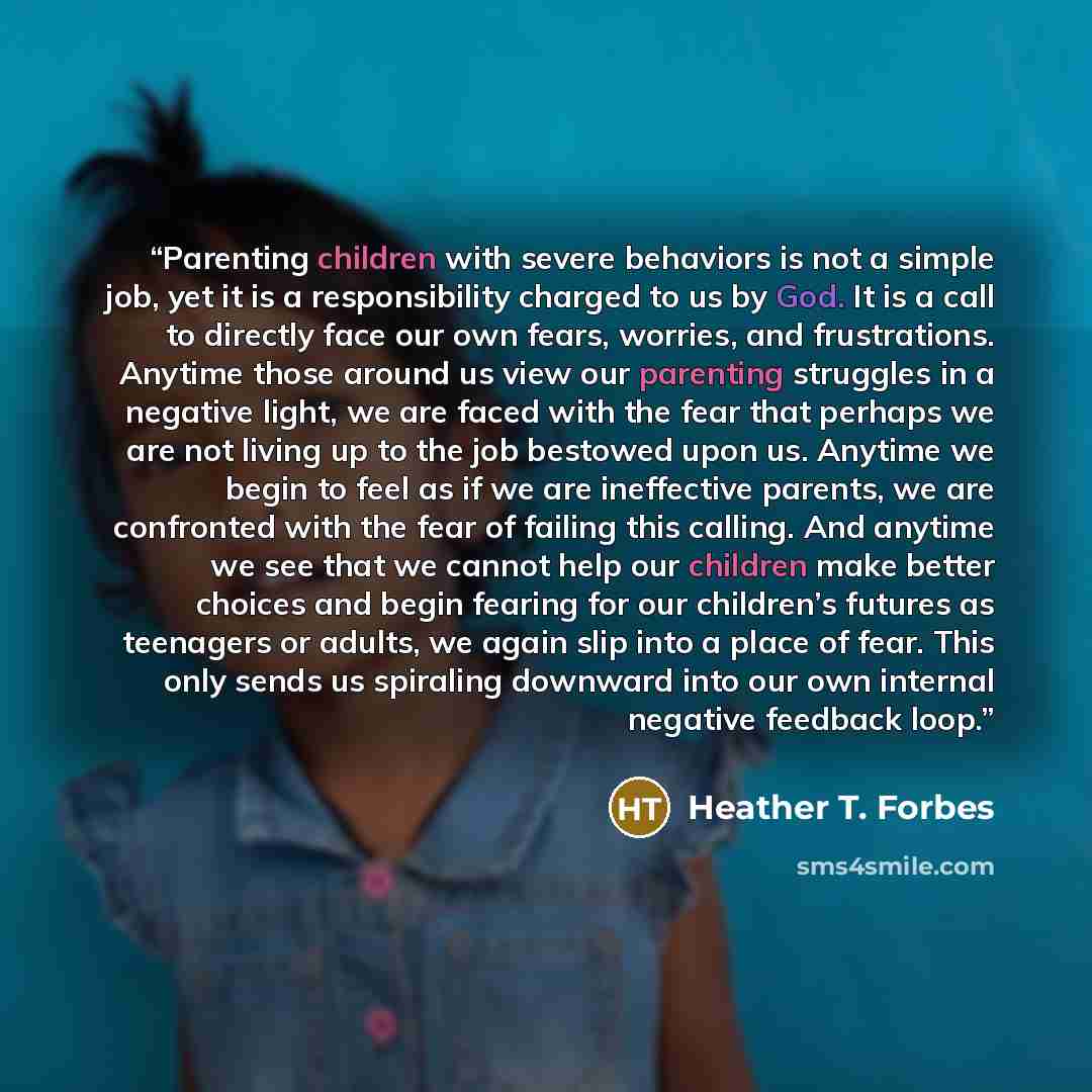 “Parenting children with severe behaviors is not a simple job, yet it is a responsibility charged to us by God. It is a call to directly face our own fears, worries, and frustrations. Anytime those around us view our parenting struggles in a negative light, we are faced with the fear that perhaps…” quote by Heather T. Forbes