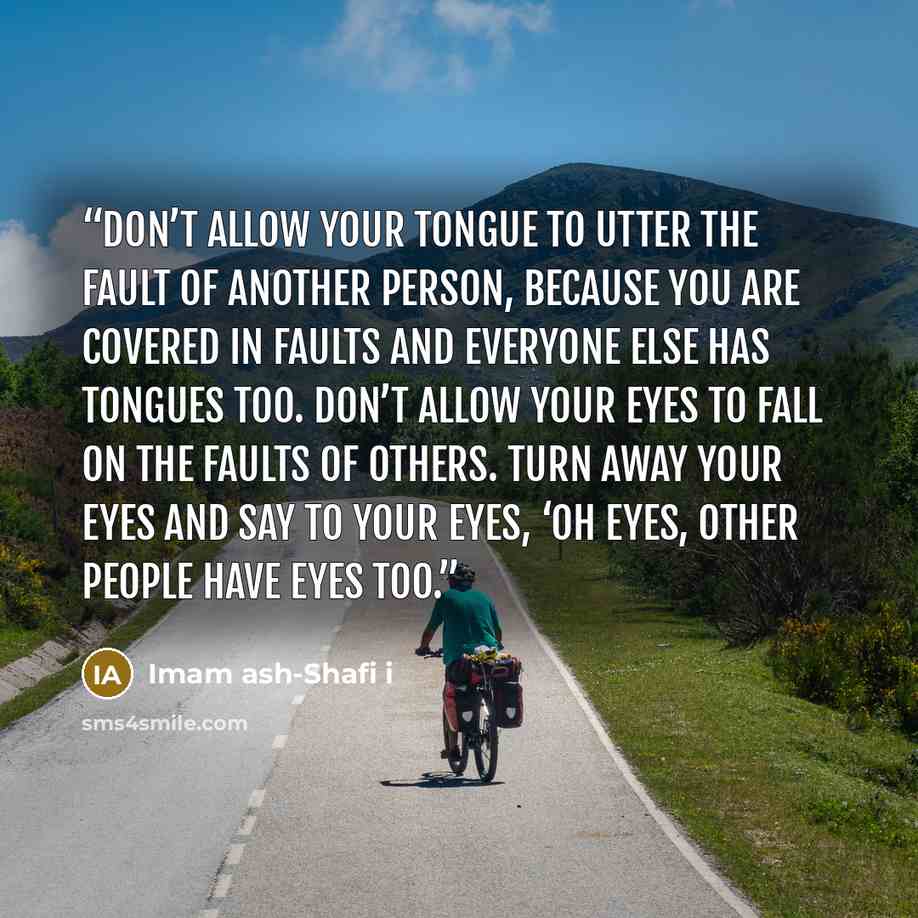 “Don’t allow your tongue to utter the fault of another person, because you are covered in faults and everyone else has tongues too. Don’t allow your eyes to fall on the faults of others. Turn away your eyes and say to your eyes, ‘oh eyes, other people have eyes too.” quote by Imam ash-Shafi i