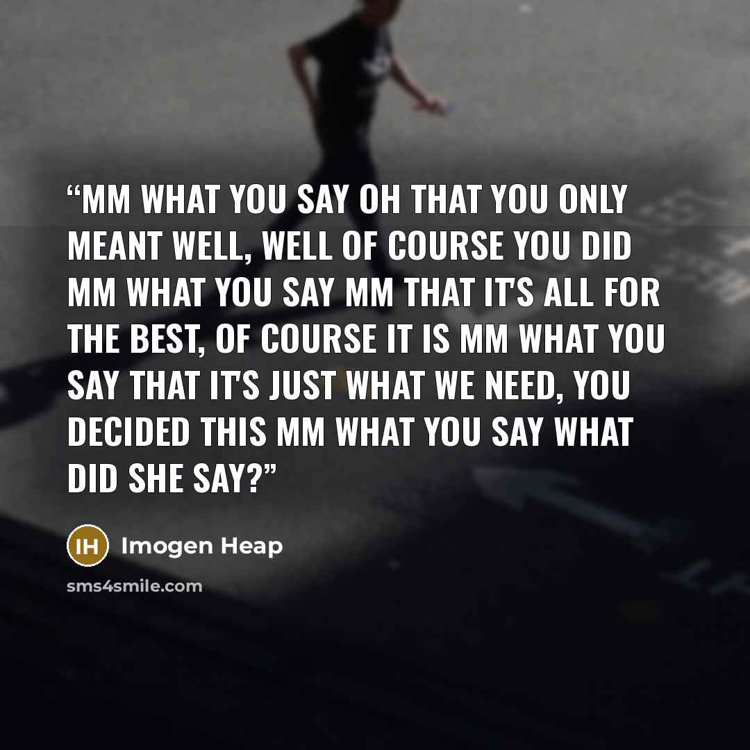 “Mm what you say Oh that you only meant well, well of course you did Mm what you say Mm that it's all for the best, of course it is Mm what you say That it's just what we need, you decided this Mm what you say What did she say?” quote by Imogen Heap