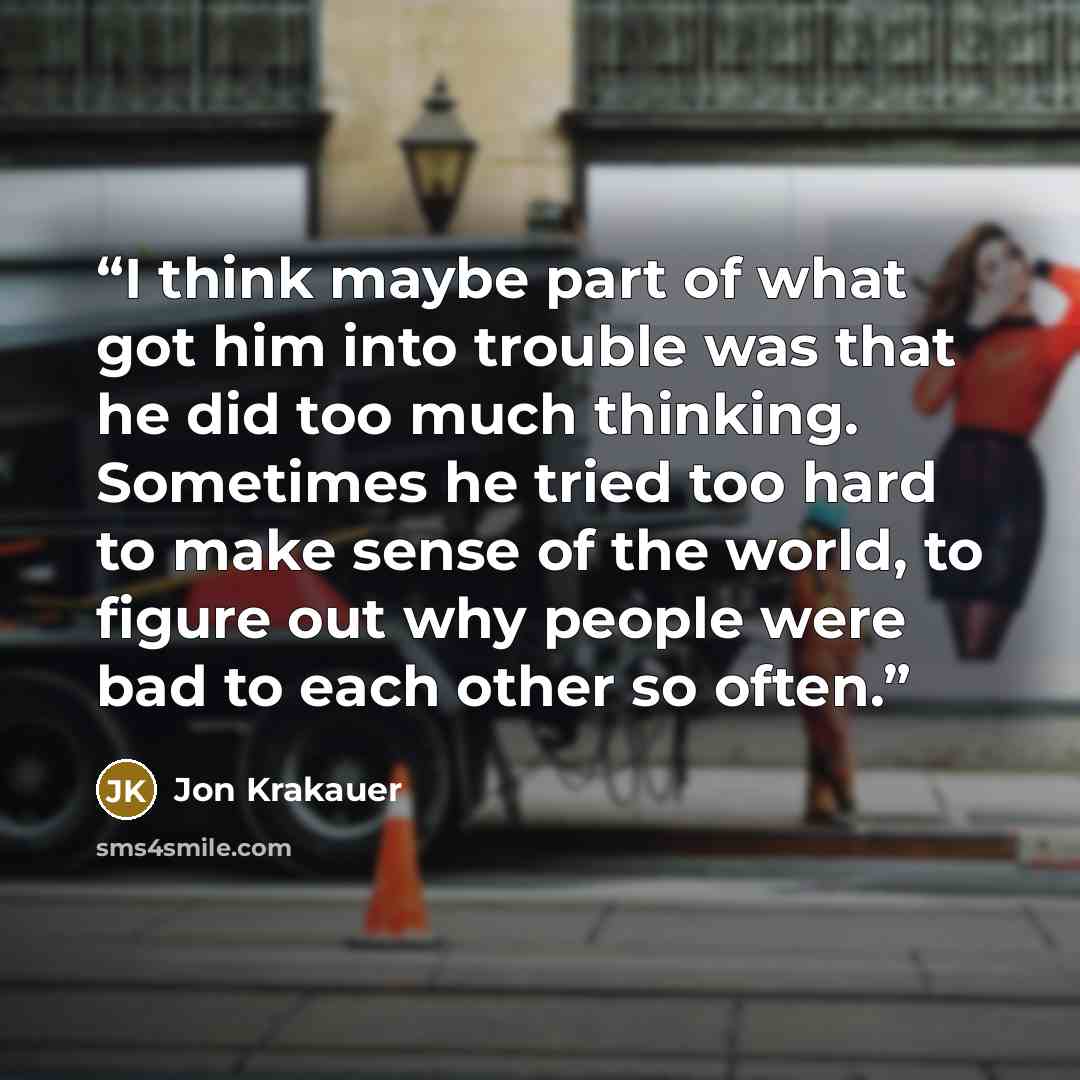 “I think maybe part of what got him into trouble was that he did too much thinking. Sometimes he tried too hard to make sense of the world, to figure out why people were bad to each other so often.” quote by Jon Krakauer