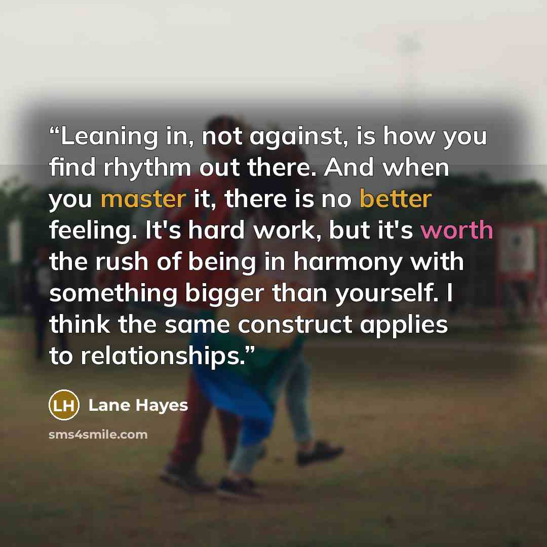“Leaning in, not against, is how you find rhythm out there. And when you master it, there is no better feeling. It's hard work, but it's worth the rush of being in harmony with something bigger than yourself. I think the same construct applies to relationships.” quote by Lane Hayes