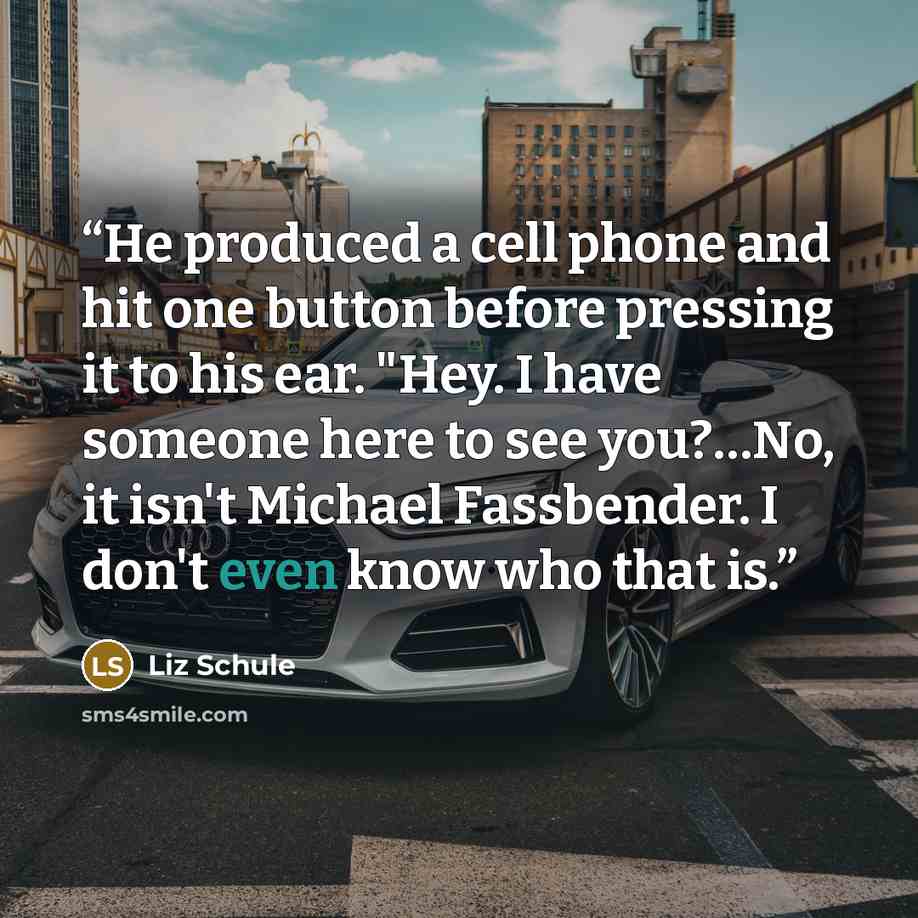 “He produced a cell phone and hit one button before pressing it to his ear. "Hey. I have someone here to see you?…No, it isn't Michael Fassbender. I don't even know who that is.” quote by Liz Schule