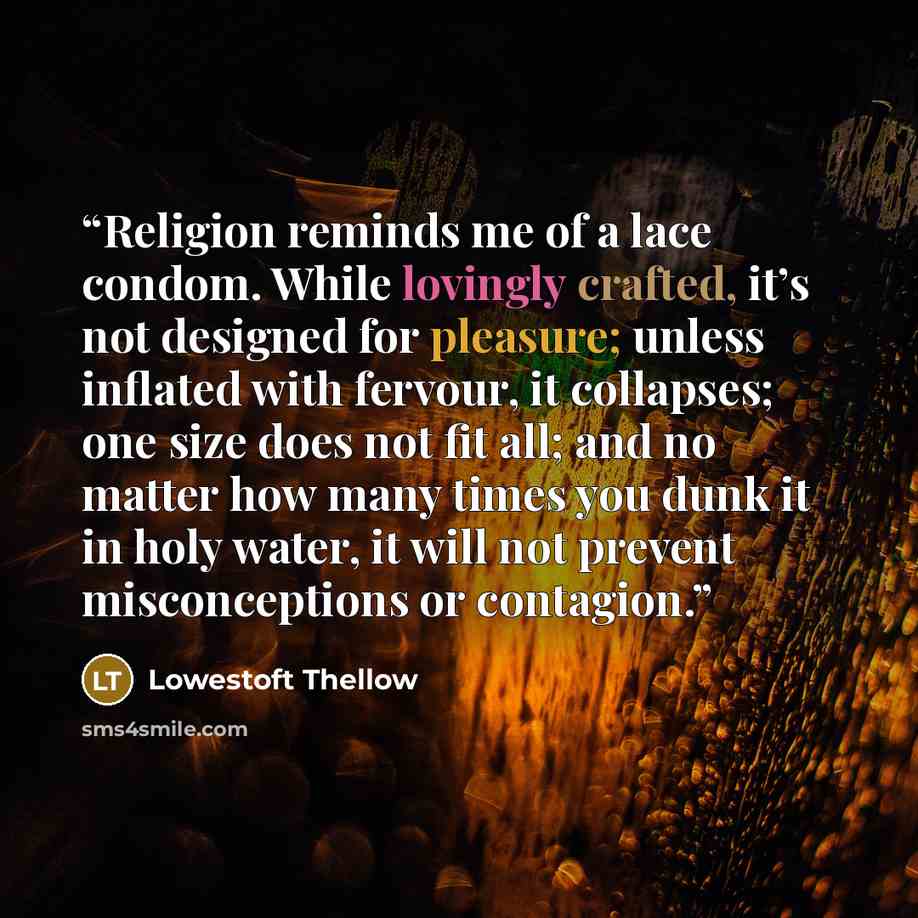 “Religion reminds me of a lace condom. While lovingly crafted, it’s not designed for pleasure; unless inflated with fervour, it collapses; one size does not fit all; and no matter how many times you dunk it in holy water, it will not prevent misconceptions or contagion.” quote by Lowestoft Thellow