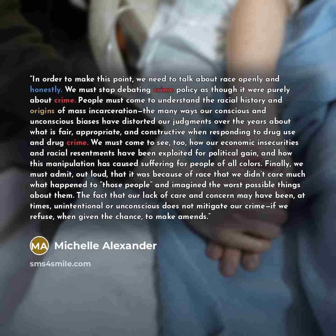 “In order to make this point, we need to talk about race openly and honestly. We must stop debating crime policy as though it were purely about crime. People must come to understand the racial history and origins of mass incarceration—the many ways our conscious and unconscious biases have…” quote by Michelle Alexander