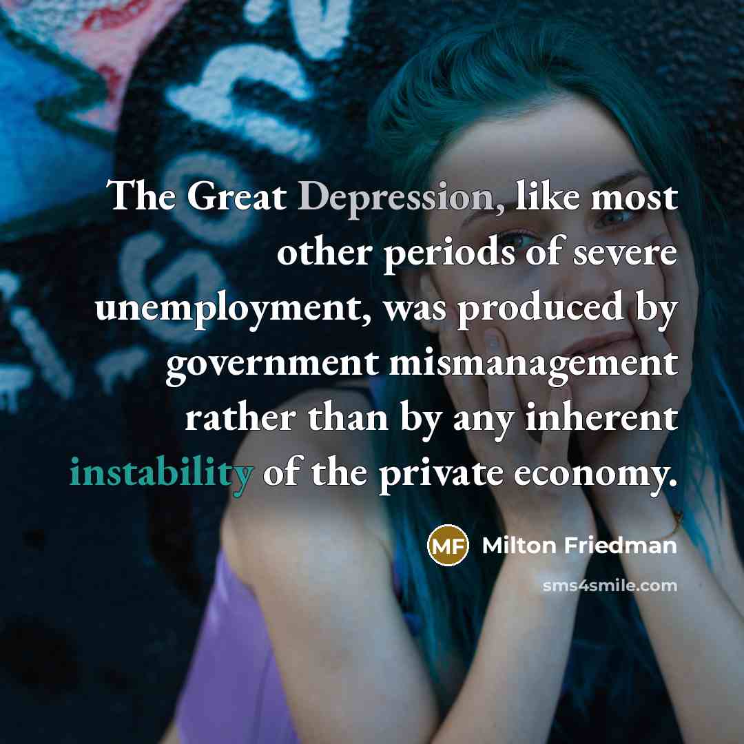 “The Great Depression, like most other periods of severe unemployment, was produced by government mismanagement rather than by any inherent instability of the private economy.” quote by Milton Friedman