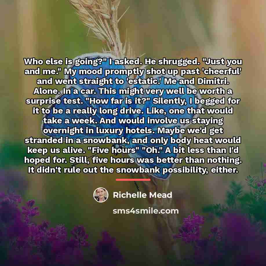 “Who else is going?" I asked. He shrugged. "Just you…” quote by Richelle Mead