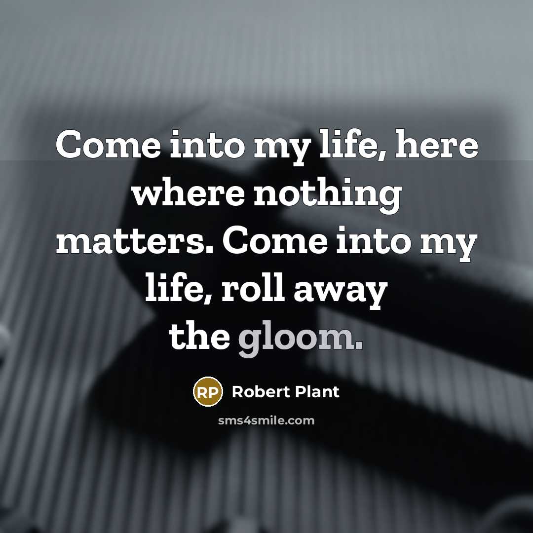 “Come into my life, here where nothing matters. Come into my life, roll away the gloom.” quote by Robert Plant
