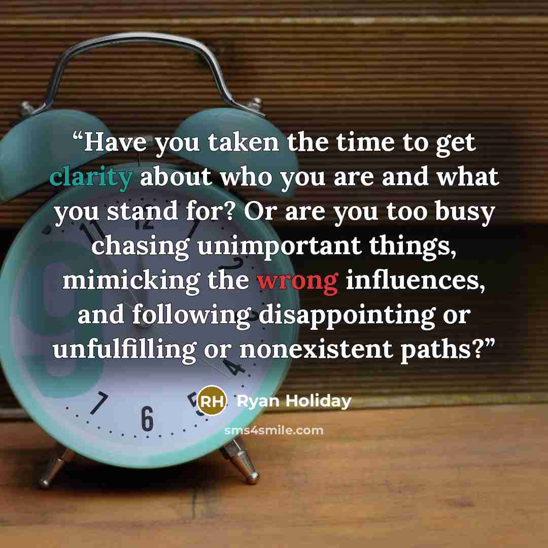 “Have you taken the time to get clarity about who you are and what you stand for? Or are you too busy chasing unimportant things, mimicking the wrong influences, and following disappointing or unfulfilling or nonexistent paths?” quote by Ryan Holiday