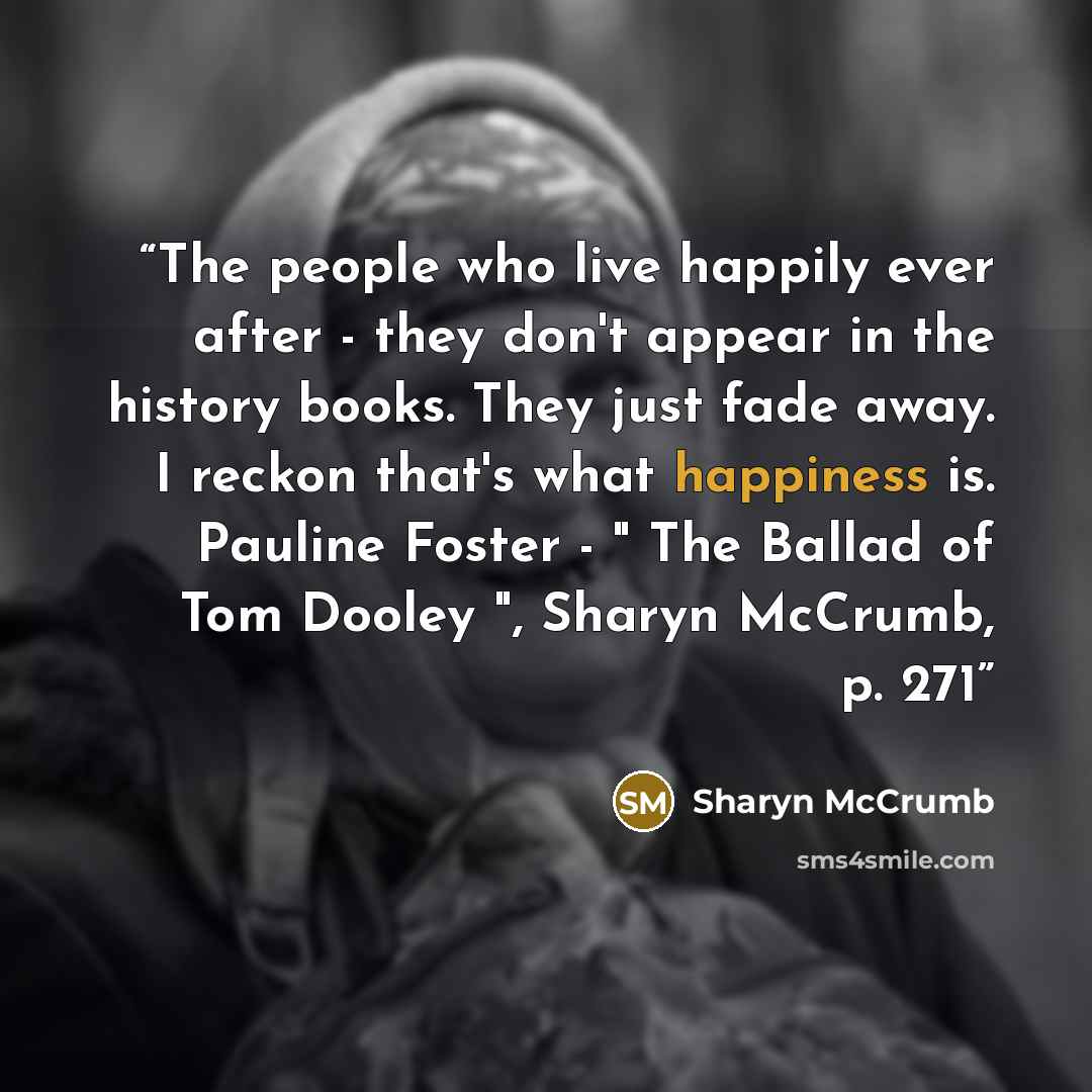 “The people who live happily ever after - they don't appear in the history books. They just fade away. I reckon that's what happiness is. Pauline Foster - " The Ballad of Tom Dooley ", Sharyn McCrumb, p. 271” quote by Sharyn McCrumb
