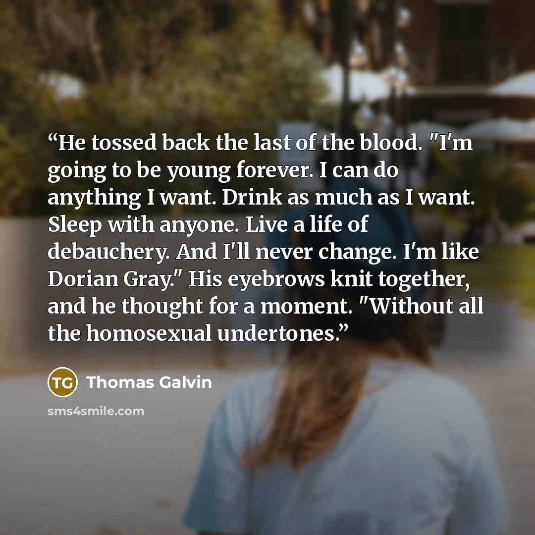 “He tossed back the last of the blood. "I'm going to be young forever. I can do anything I want. Drink as much as I want. Sleep with anyone. Live a life of debauchery. And I'll never change. I'm like Dorian Gray." His eyebrows knit together, and he thought for a moment. "Without all the homosexual…” quote by Thomas Galvin