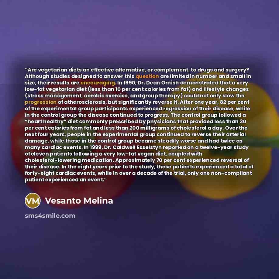 “Are vegetarian diets an effective alternative, or complement, to drugs and surgery? Although studies designed to answer this question are limited in number and small in size, their results are encouraging. In 1990, Dr. Dean Ornish demonstrated that a very low-fat vegetarian diet (less than 10 per…” quote by Vesanto Melina