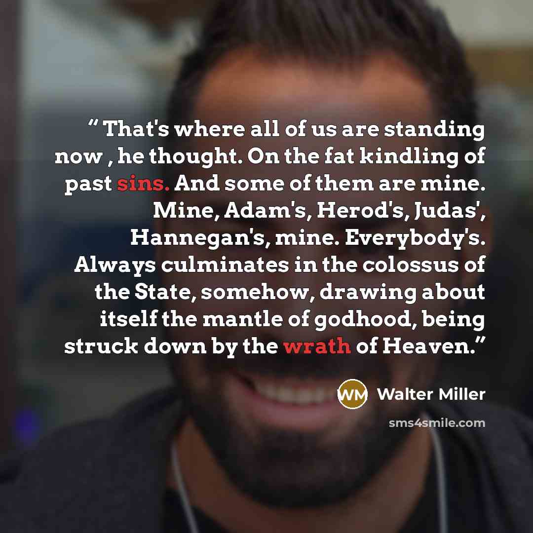 “That's where all of us are standing now , he thought. On the fat kindling of past sins. And some of them are mine. Mine, Adam's, Herod's, Judas', Hannegan's, mine. Everybody's. Always culminates in the colossus of the State, somehow, drawing about itself the mantle of godhood, being struck down by…” quote by Walter Miller