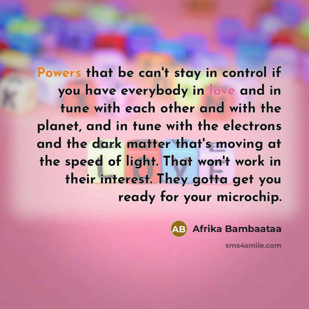 “Powers that be can't stay in control if you have everybody in love and in tune with each other and with the planet, and in tune with the electrons and the dark matter that's moving at the speed of light. That won't work in their interest. They gotta get you ready for your microchip.” quote by Afrika Bambaataa