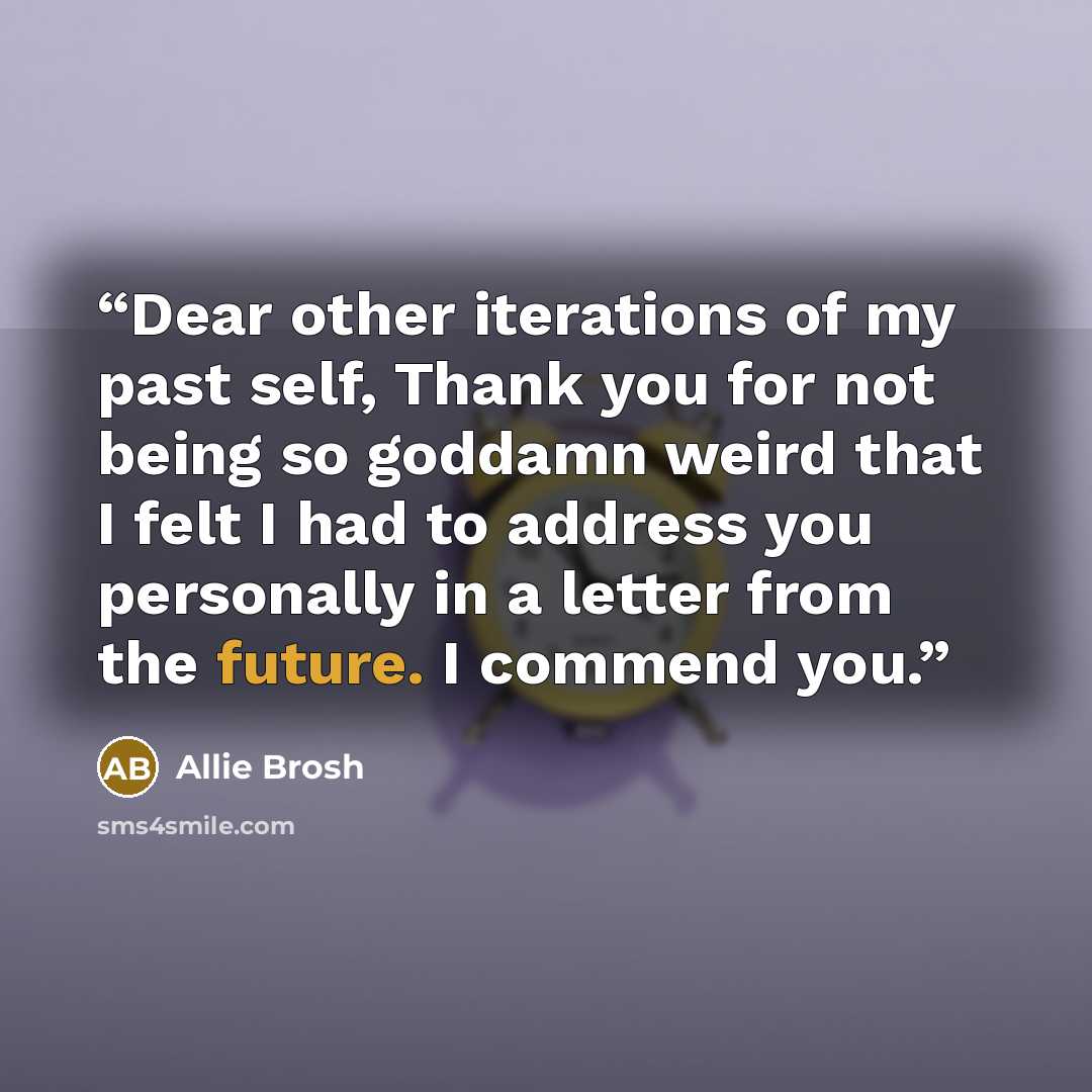 “Dear other iterations of my past self, Thank you for not being so goddamn weird that I felt I had to address you personally in a letter from the future. I commend you.” quote by Allie Brosh