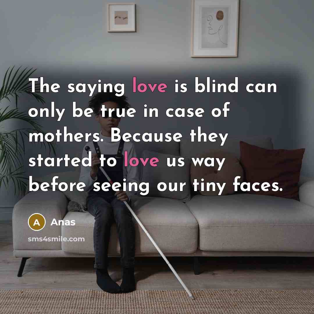 “The saying love is blind can only be true in case of mothers. Because they started to love us way before seeing our tiny faces.” quote by Anas
