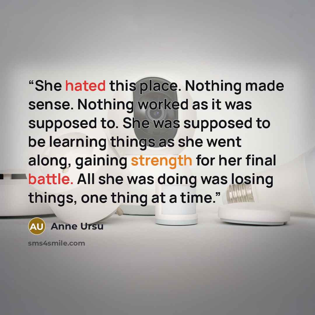 “She hated this place. Nothing made sense. Nothing worked as it was supposed to. She was supposed to be learning things as she went along, gaining strength for her final battle. All she was doing was losing things, one thing at a time.” quote by Anne Ursu