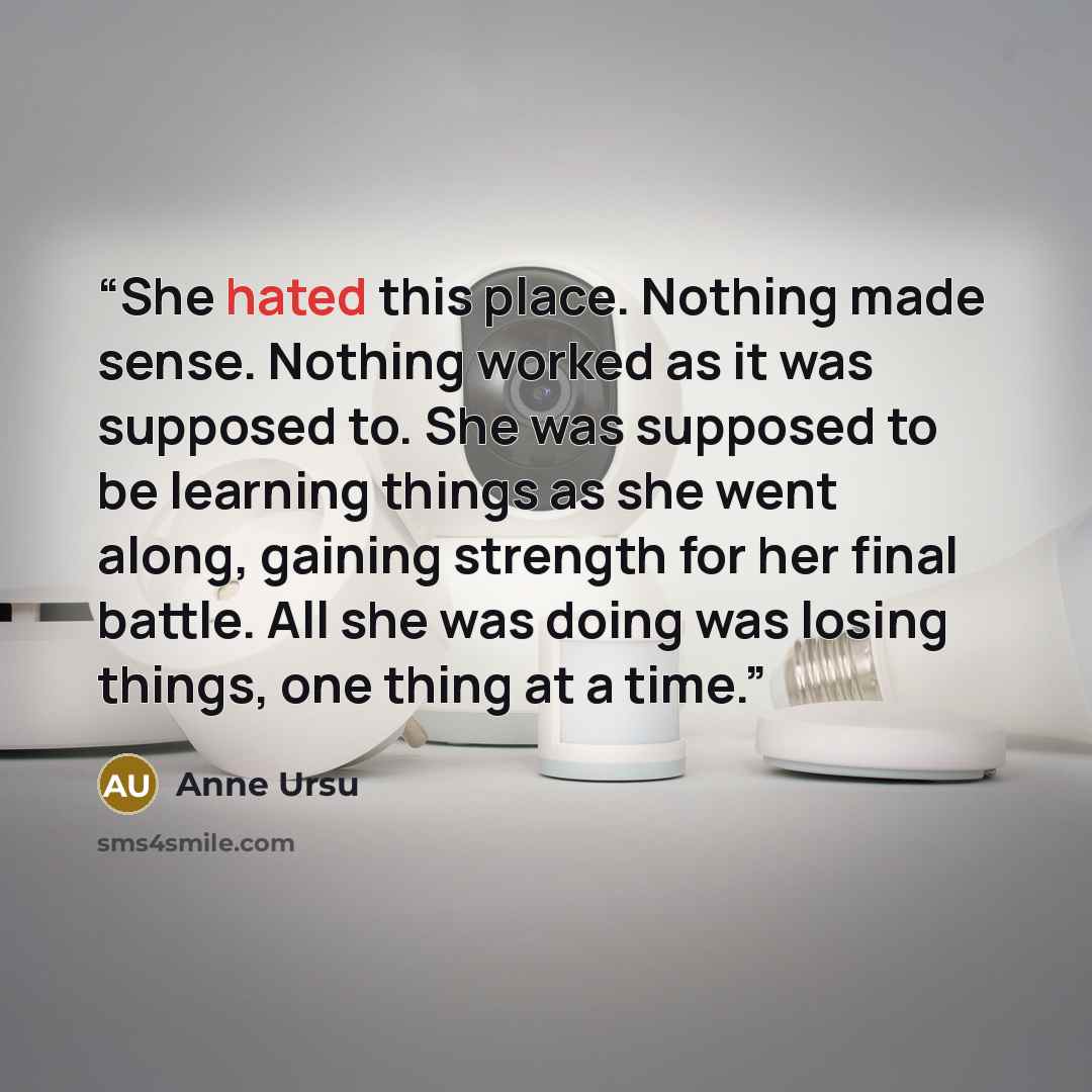 “She hated this place. Nothing made sense. Nothing worked as it was supposed to. She was supposed to be learning things as she went along, gaining strength for her final battle. All she was doing was losing things, one thing at a time.” quote by Anne Ursu