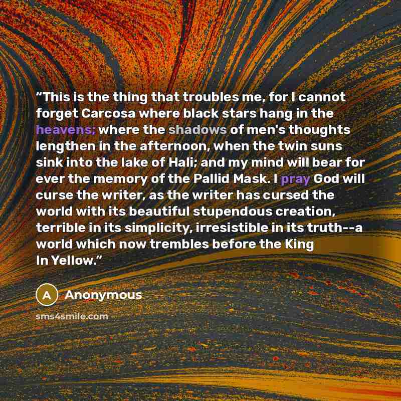 “This is the thing that troubles me, for I cannot forget Carcosa where black stars hang in the heavens; where the shadows of men's thoughts lengthen in the afternoon, when the twin suns sink into the lake of Hali; and my mind will bear for ever the memory of the Pallid Mask. I pray God will curse…” quote by Anonymous