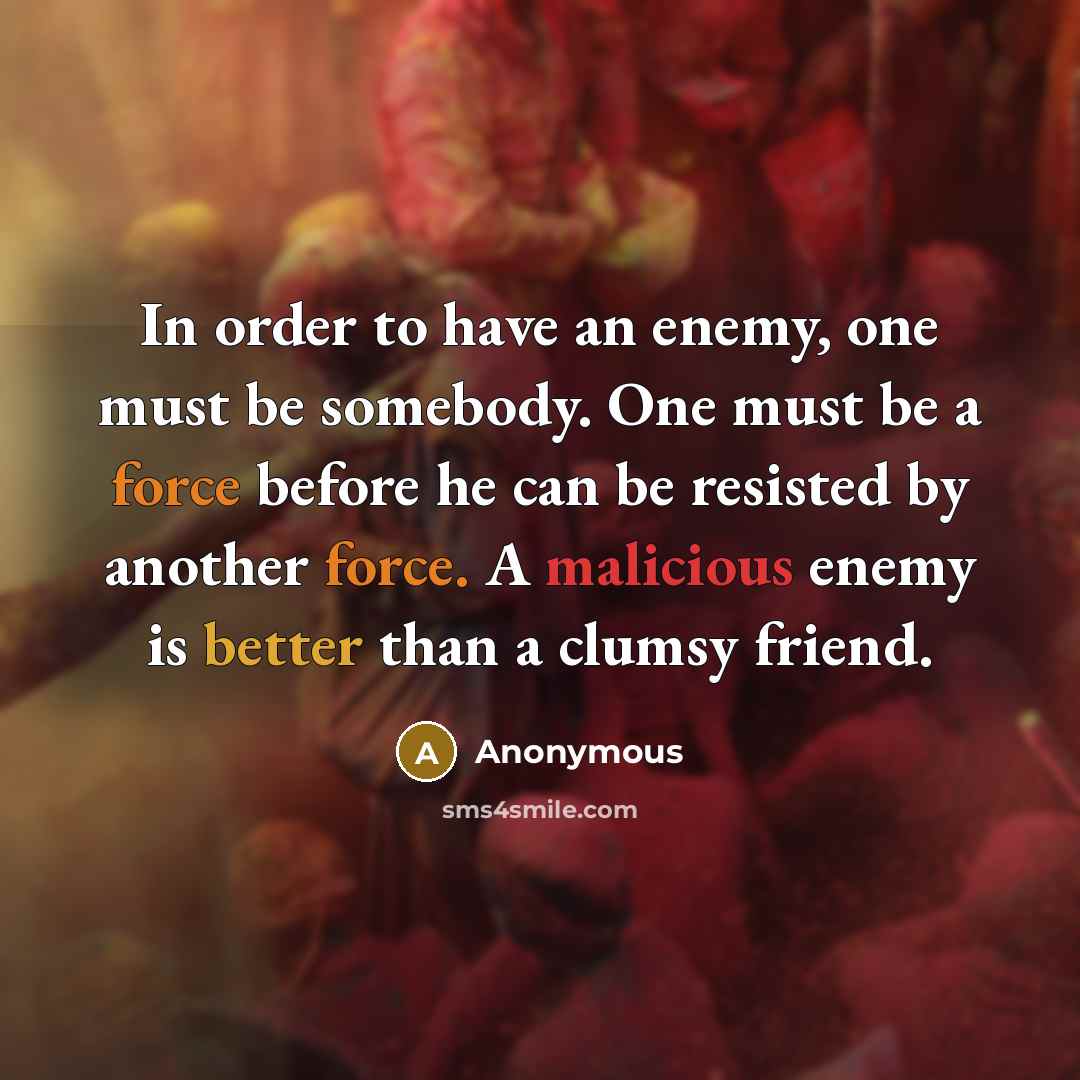 “In order to have an enemy, one must be somebody. One must be a force before he can be resisted by another force. A malicious enemy is better than a clumsy friend.” quote by Anonymous
