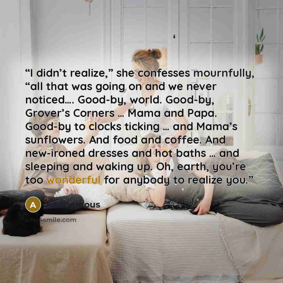“I didn’t realize,” she confesses mournfully, “all that was going on and we never noticed…. Good-by, world. Good-by, Grover’s Corners … Mama and Papa. Good-by to clocks ticking … and Mama’s sunflowers. And food and coffee. And new-ironed dresses and hot baths … and sleeping and waking up. Oh…” quote by Anonymous