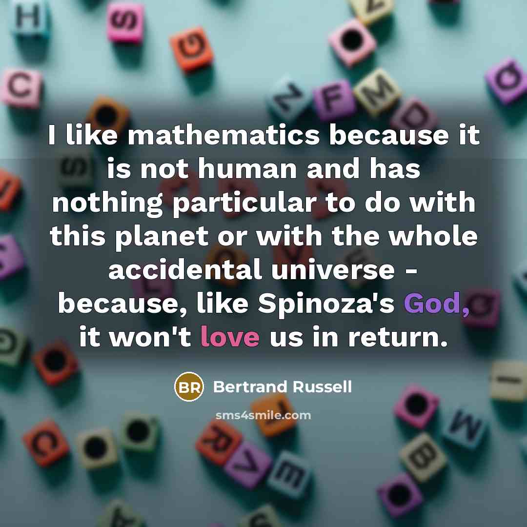 “I like mathematics because it is not human and has nothing particular to do with this planet or with the whole accidental universe - because, like Spinoza's God, it won't love us in return.” quote by Bertrand Russell