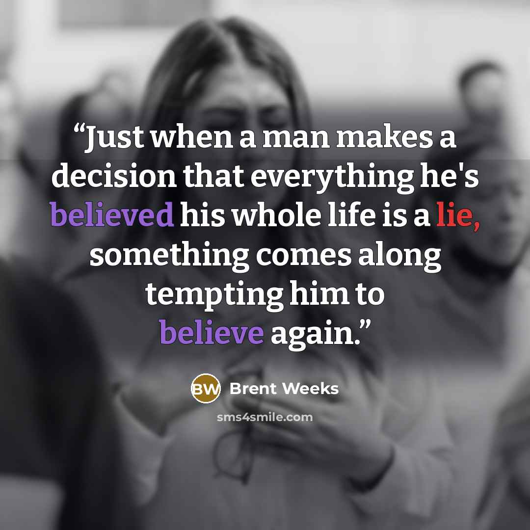 “Just when a man makes a decision that everything he's believed his whole life is a lie, something comes along tempting him to believe again.” quote by Brent Weeks