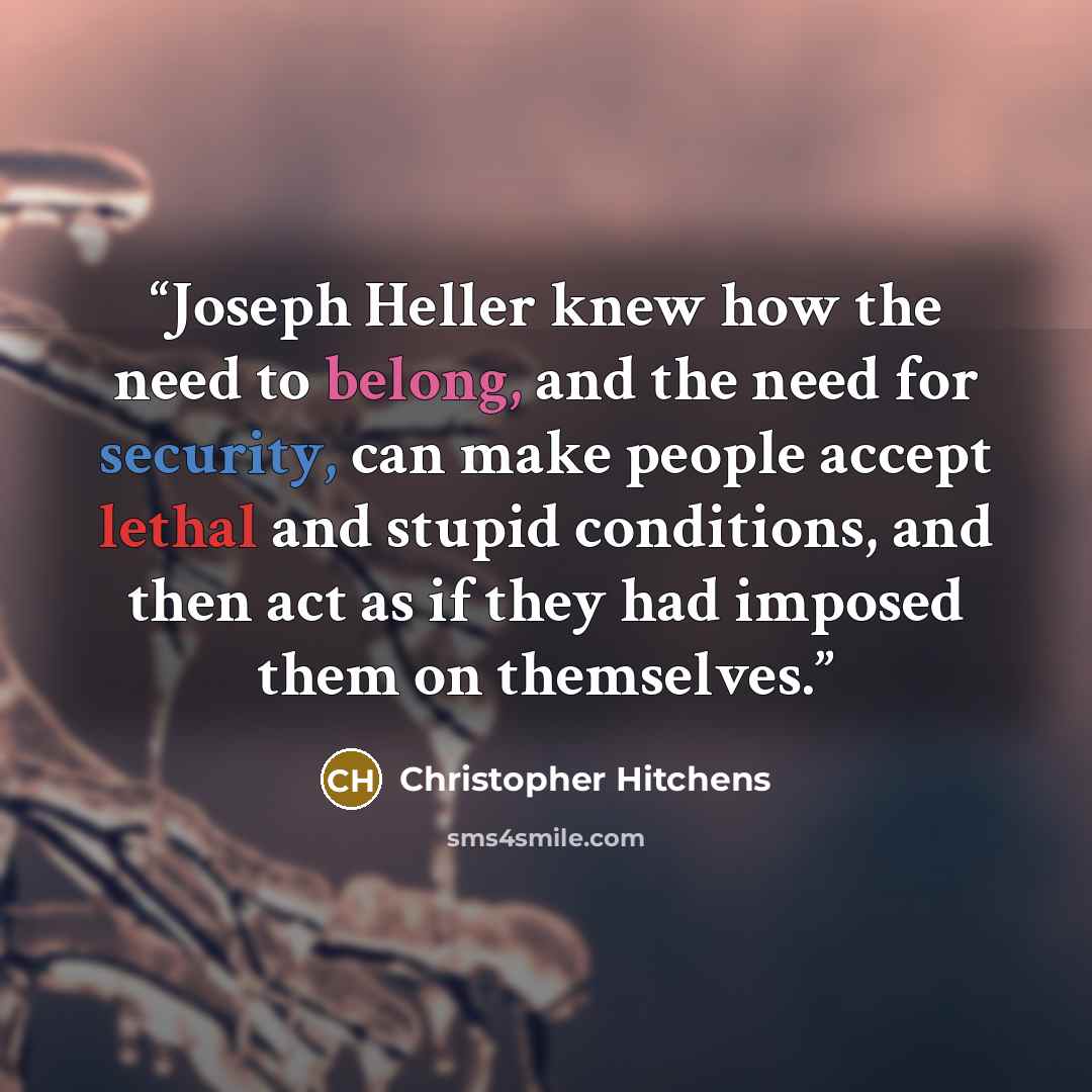 “Joseph Heller knew how the need to belong, and the need for security, can make people accept lethal and stupid conditions, and then act as if they had imposed them on themselves.” quote by Christopher Hitchens