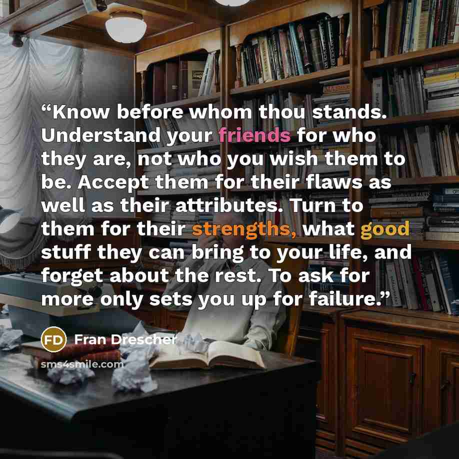 “Know before whom thou stands. Understand your friends for who they are, not who you wish them to be. Accept them for their flaws as well as their attributes. Turn to them for their strengths, what good stuff they can bring to your life, and forget about the rest. To ask for more only sets you up…” quote by Fran Drescher