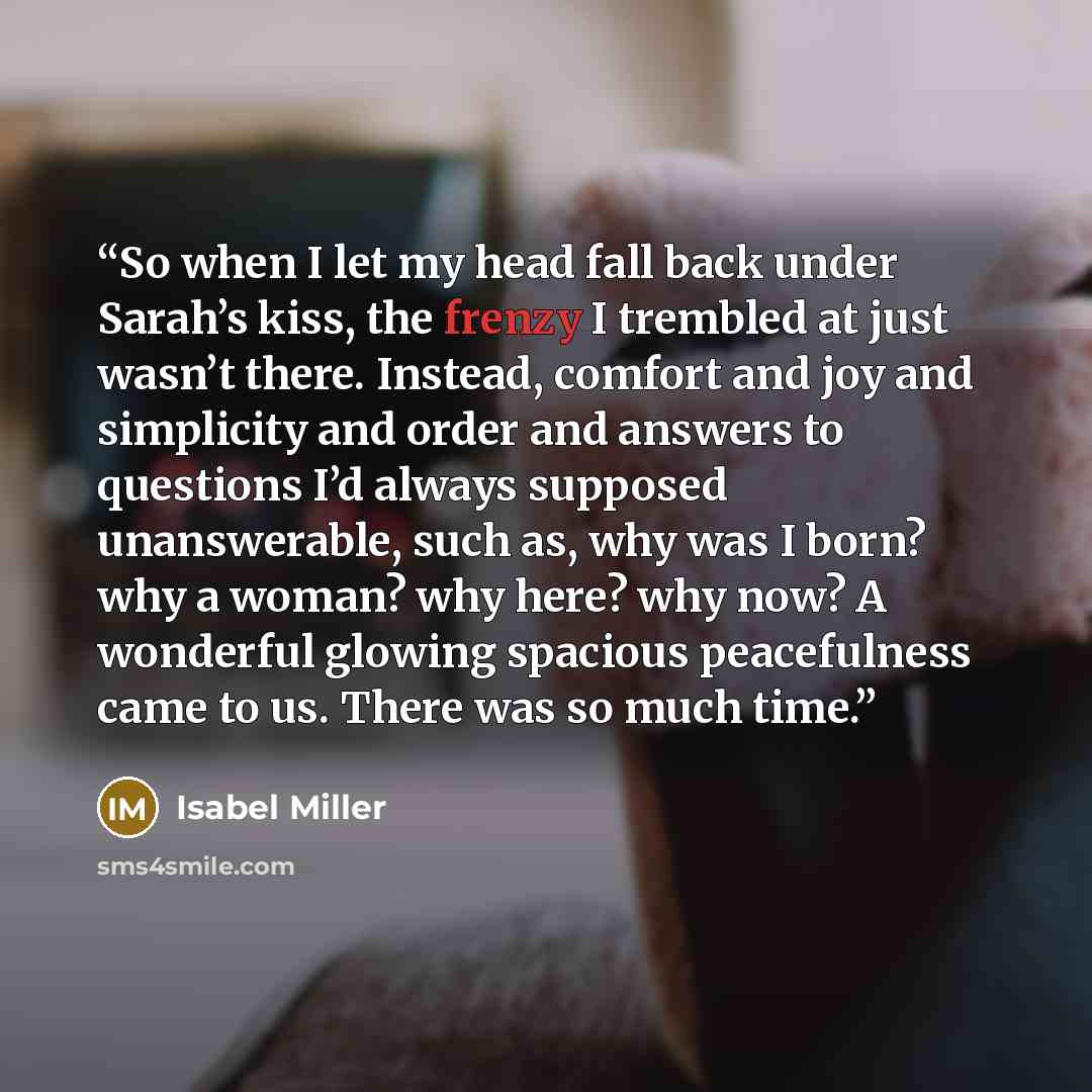 “So when I let my head fall back under Sarah’s kiss, the frenzy I trembled at just wasn’t there. Instead, comfort and joy and simplicity and order and answers to questions I’d always supposed unanswerable, such as, why was I born? why a woman? why here? why now? A wonderful glowing spacious…” quote by Isabel Miller