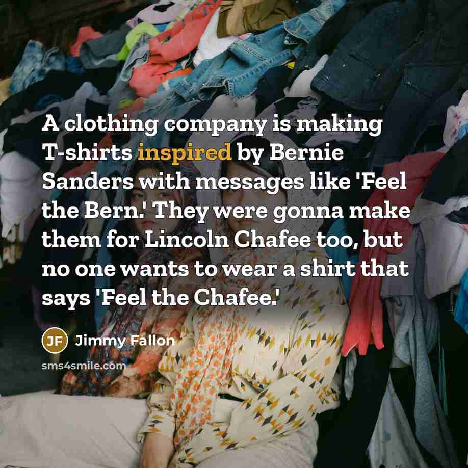 “A clothing company is making T-shirts inspired by Bernie Sanders with messages like 'Feel the Bern.' They were gonna make them for Lincoln Chafee too, but no one wants to wear a shirt that says 'Feel the Chafee.'” quote by Jimmy Fallon