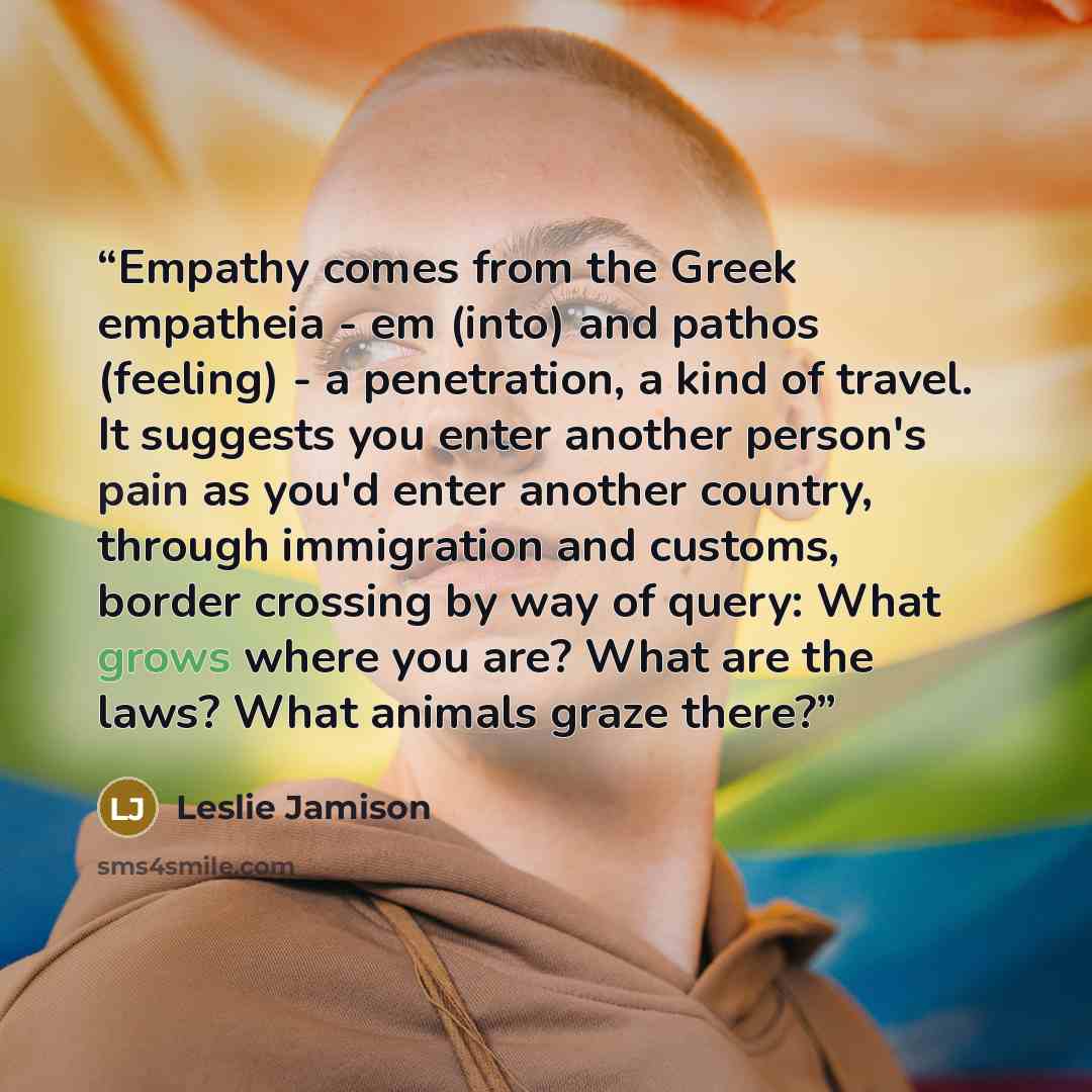 “Empathy comes from the Greek empatheia - em (into) and pathos (feeling) - a penetration, a kind of travel. It suggests you enter another person's pain as you'd enter another country, through immigration and customs, border crossing by way of query: What grows where you are? What are the laws? What…” quote by Leslie Jamison