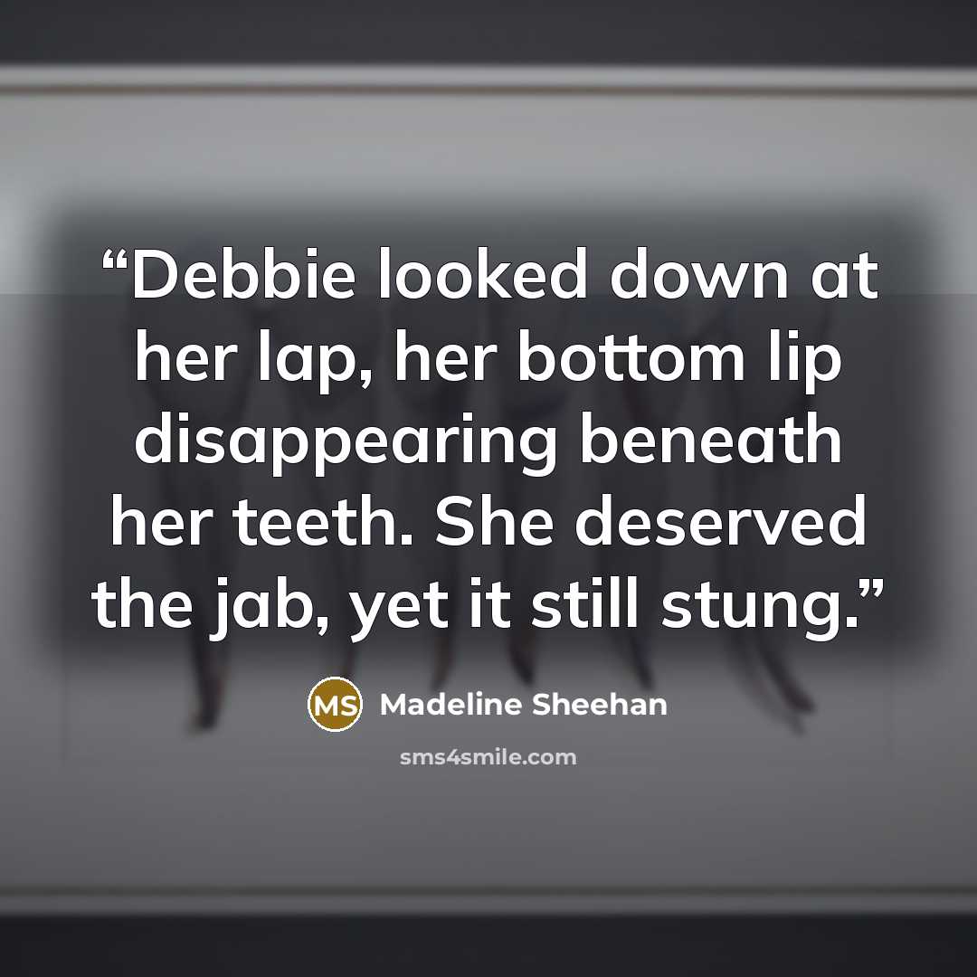 “Debbie looked down at her lap, her bottom lip disappearing beneath her teeth. She deserved the jab, yet it still stung.” quote by Madeline Sheehan