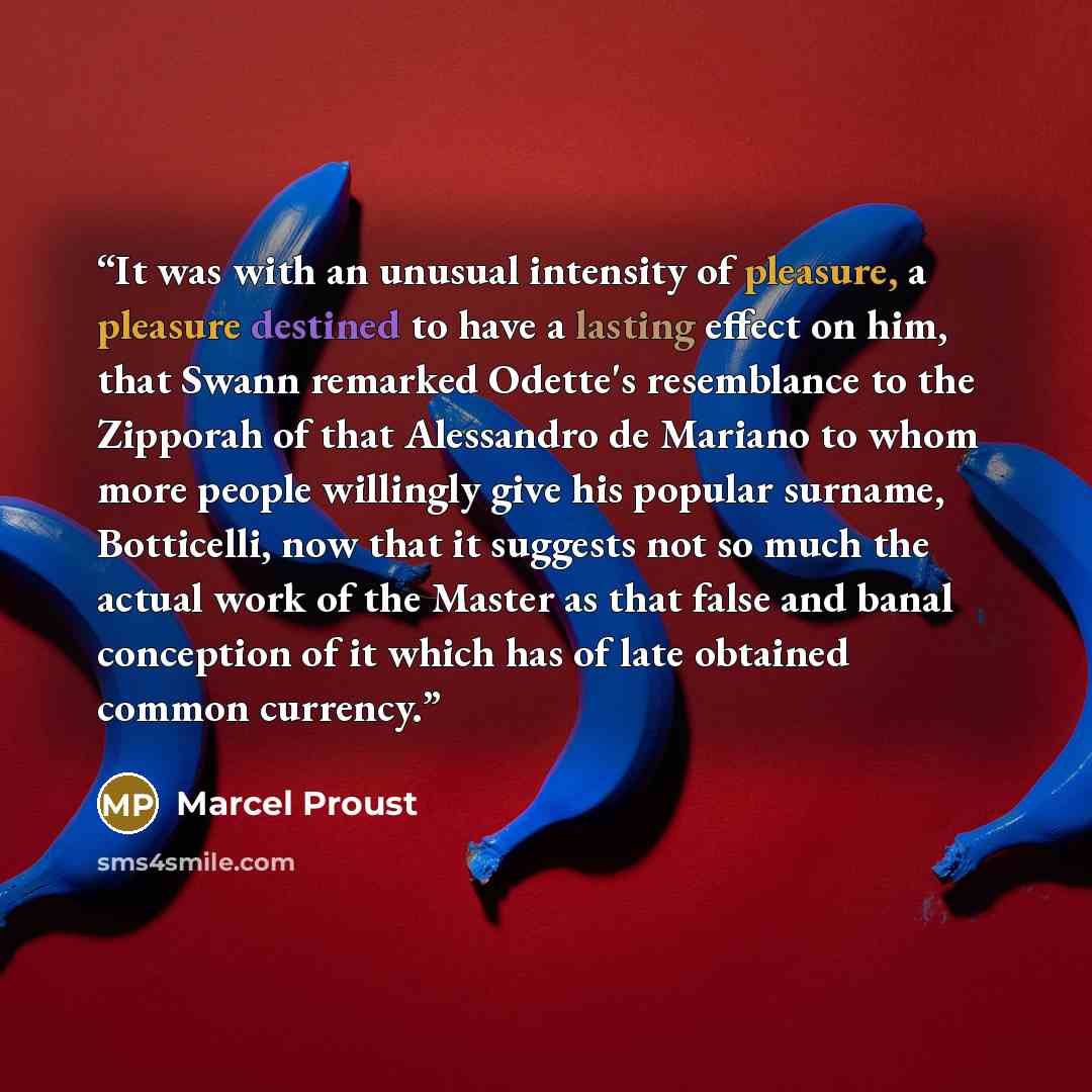 “It was with an unusual intensity of pleasure, a pleasure destined to have a lasting effect on him, that Swann remarked Odette's resemblance to the Zipporah of that Alessandro de Mariano to whom more people willingly give his popular surname, Botticelli, now that it suggests not so much the actual…” quote by Marcel Proust