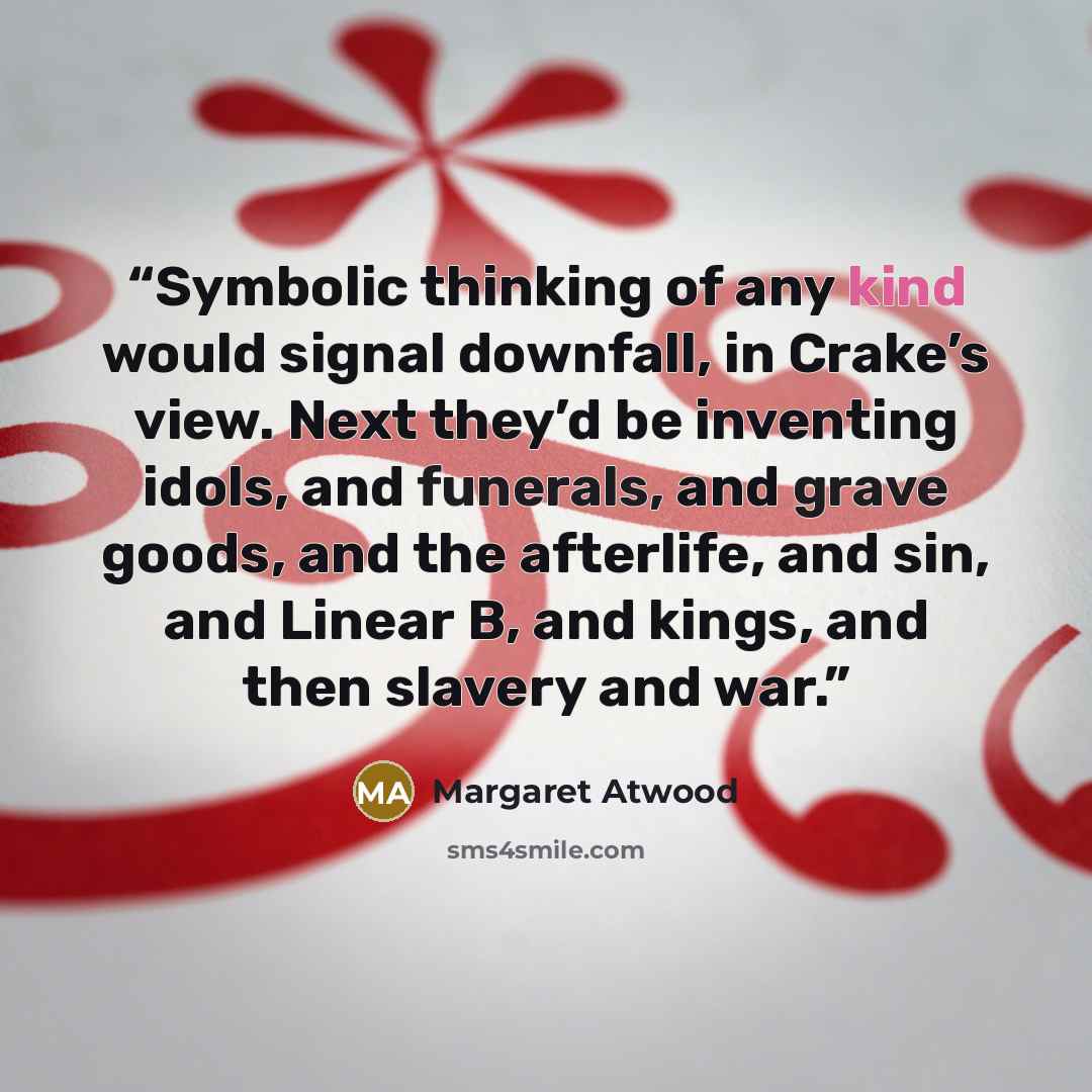 “Symbolic thinking of any kind would signal downfall, in Crake’s view. Next they’d be inventing idols, and funerals, and grave goods, and the afterlife, and sin, and Linear B, and kings, and then slavery and war.” quote by Margaret Atwood