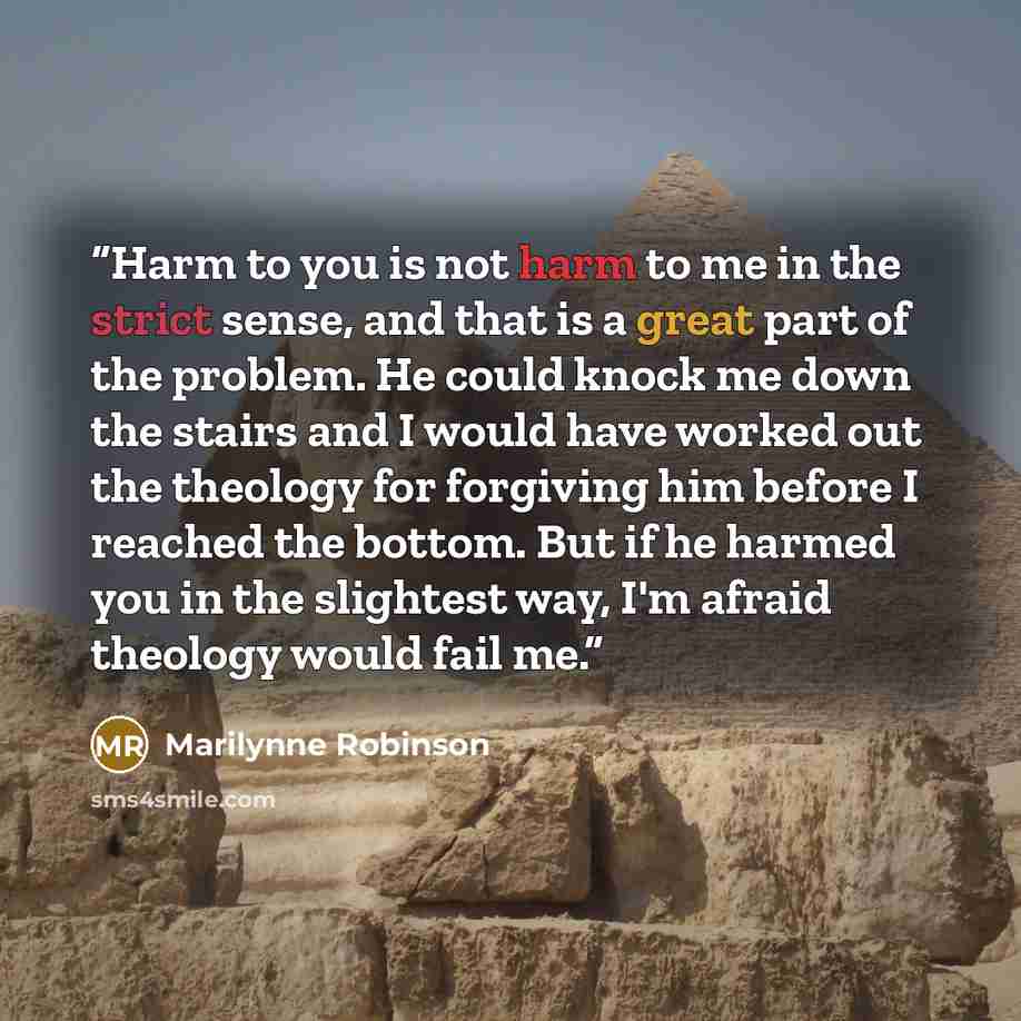 “Harm to you is not harm to me in the strict sense, and that is a great part of the problem. He could knock me down the stairs and I would have worked out the theology for forgiving him before I reached the bottom. But if he harmed you in the slightest way, I'm afraid theology would fail me.” quote by Marilynne Robinson